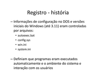 Registro - história
– Informações de configuração no DOS e versões
  iniciais do Windows (até 3.11) eram controladas
  por arquivos:
   •   autoexec.bat
   •   config.sys
   •   win.ini
   •   system.ini


– Definiam que programas eram executados
  automaticamente e o ambiente do sistema e
  interação com os usuários
 
