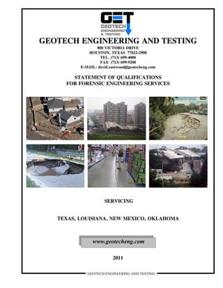 GEOTECH ENGINEERING AND TESTING
GEOTECH ENGINEERING AND TESTING
800 VICTORIA DRIVE
HOUSTON, TEXAS 77022-2908
TEL. (713) 699-4000
FAX (713) 699-9200
E-MAIL: david.eastwood@geotecheng.com
STATEMENT OF QUALIFICATIONS
FOR FORENSIC ENGINEERING SERVICES
SERVICING
TEXAS, LOUISIANA, NEW MEXICO, OKLAHOMA
2011
www.geotecheng.com
 