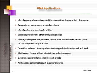 16
ForensicLaboratory
Forensic serologists:
scientists who examine physical evidence with the intent of
finding, identifying and individualizing stains of biological
origin.
The serology unit specializes in the
identification and analysis of:-
• Bloodstains,
• Bodily fluids,
• DNA sequencing.
The most common of the DNA tests, the polymers chain
reaction( PCR), is now able to be performed in small
laboratories,
 