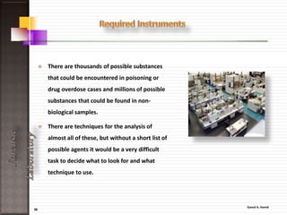 36
ForensicLaboratory
Broad classes of substances frequently found in post-mortem investigations
Gases and
volatiles
Acids Neutrals Bases Metals
Alcohols,
chlorinated
hydrocarbons,
aromatic
hydrocarbons,
carbon
monoxide,
cyanide
Barbiturates,
salicylates,
paracetamol
(acetaminophen)
Glutethimide,
ethchlorvynol,
meprobamate,
carisoprodol
Cocaine,
propoxyphene,
opium alkaloids,
antidepressants,
benzodiazepines
Heavy metals
 