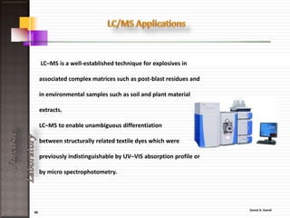 50
ForensicLaboratory
The GC/MS is comprised of two parts:
• The gas chromatograph / the mass spectrometer.
• The gas chromatograph functions by separating the
molecules within the sample compound into their
most elemental particles, allowing some types of
molecules to pass into the mass spectrometer more
rapidly than others.
• When the molecules move into the mass
spectrometer, they are broken down into ionized
fragments, and then each molecule is specifically
identified based on mass and ionic charge.
 
