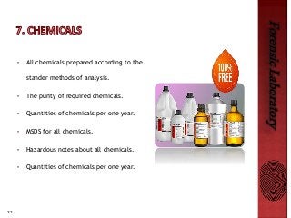 72
ForensicLaboratory
• All chemicals prepared according to the
stander methods of analysis.
• The purity of required chemicals.
• Quantities of chemicals per one year.
• MSDS for all chemicals.
• Hazardous notes about all chemicals.
• Quantities of chemicals per one year.
 