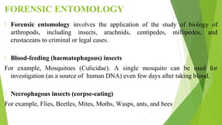 FORENSIC ENTOMOLOGY
 Forensic entomology involves the application of the study of biology of
arthropods, including insects, arachnids, centipedes, millipedes, and
crustaceans to criminal or legal cases.
 Blood-feeding (haematophagous) insects
For example, Mosquitoes (Culicidae). A single mosquito can be used for
investigation (as a source of human DNA) even few days after taking blood.
 Necrophagous insects (corpse-eating)
For example, Flies, Beetles, Mites, Moths, Wasps, ants, and bees
 