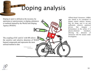 Doping analysis
10
Doping in sport is defined as the recourse, by
sportsmen or sportswomen, to doping substances
or methods banned by the World Anti-Doping
Agency (WADA)
The coupling of GC and LC with MS allows
the sensitive and selective detection of WADA
banned compounds and represents the most
utilized method to date
Affinity-based biosensors (ABBs)
also started to be considered in
doping control analysis because
they are cheap, easy to use and
sufficiently selective analytical
devices that integrate a
biotransducer on the surface of a
physico-chemical transducer,
allowing the detection of
interaction with the analyte under
Investigation.
 