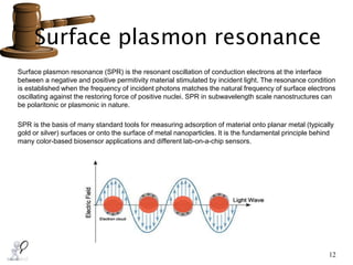 Surface plasmon resonance
12
Surface plasmon resonance (SPR) is the resonant oscillation of conduction electrons at the interface
between a negative and positive permitivity material stimulated by incident light. The resonance condition
is established when the frequency of incident photons matches the natural frequency of surface electrons
oscillating against the restoring force of positive nuclei. SPR in subwavelength scale nanostructures can
be polaritonic or plasmonic in nature.
SPR is the basis of many standard tools for measuring adsorption of material onto planar metal (typically
gold or silver) surfaces or onto the surface of metal nanoparticles. It is the fundamental principle behind
many color-based biosensor applications and different lab-on-a-chip sensors.
 