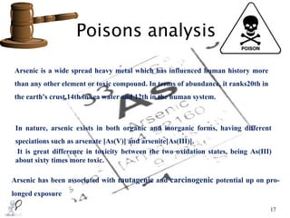 Poisons analysis
17
Arsenic is a wide spread heavy metal which has influenced human history more
than any other element or toxic compound. In terms of abundance, it ranks20th in
the earth's crust,14th in sea water and 12th in the human system.
In nature, arsenic exists in both organic and inorganic forms, having different
speciations such as arsenate [As(V)] and arsenite[As(III)].
It is great difference in toxicity between the two oxidation states, being As(III)
about sixty times more toxic.
Arsenic has been associated with mutagenic and carcinogenic potential up on pro-
longed exposure
 