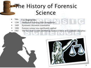 The History of Forensic
Science
4
 700s Use fingerprints
 1248 Distinguish drowning from strangulation
 1609 Systematic document examination
 1888 Forensic science was significantly applied
 1902 The first steps towards establishing forensic science as an academic discipline.
 