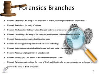 Forensics Branches
5
 Forensic Chemistry: the study of the properties of matter, including structure and interactions
 Forensic Toxicology: the study of poisons
 Forensic Mathematics: finding relationships and patterns in crime scenes and evidence
 Forensic Odontology: the study of the structure, development, and abnormalities of teeth
 Forensic Reconstruction: recreating the crime scene
 Forensic Technology: solving crimes with advanced technology
 Forensic Anthropology: the study of the human body and social relationships
 Forensic Nursing: helping victims of sexual assault
 Forensic Photography: use photos to document the scene of a crime
 Forensic Pathology: determining the cause of death and identity of a person; autopsies are performed to
discover the cause of death or injuries
 