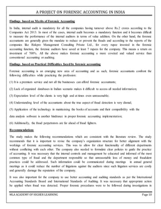 A PROJECT ON FORENSIC ACCOUNTING IN INDIA
MLA ACADEMY OF HIGHER LEARNING Page 10
Findings based on Merits of Forensic Accounting
In India, internal audit is mandatory for all the companies having turnover above Rs.2 crores according to the
Companies Act 2013. In most of the cases, internal audit becomes a mandatory function and it becomes difficult
to measure the performance of the internal auditors in terms of value addition. On the other hand, the forensic
accountants are generally given the mandate to reduce or prevent the frauds and according to the reports of the
companies like Riskpro Management Consulting Private Ltd., for every rupee invested in the forensic
accounting function, the forensic auditors have saved at least 7 rupees for the company. This means a return on
investment of 700%. All the above makes forensic accounting a more coveted and valued service than
conventional accounting or auditing.
Findings based on Practical Difficulties faced by forensic accounting
Forensic accounting is an emerging new area of accounting and as such, forensic accountants confront the
following difficulties while practicing the profession:
(1) It is a premium service and not all the businesses can afford forensic accountants;
(2) Lack of organized databases in Indian scenario makes it difficult to access all needed information;
(3) Expectation level of the clients is very high and at times even unreasonable;
(4) Understanding level of the accountants about the true aspect of fraud detection is very dismal;
(5) Application of the technology in maintaining the books of accounts and their compatibility with the
data analysis software is another hindrance in proper forensic accounting implementation;
(6) Additionally, the fraud perpetrators are far ahead of fraud fighters.
Recommendations
The study makes the following recommendations which are consistent with the literature review. The study
recommends that it is important to revise the company’s organization structure for better alignment with the
workings of forensic accounting services. This was to allow for clear functionality of different departments
without conflicting with each other. The company also needed to formulate clear policies to guide the practice
of accounting. It was necessary that the internal controls and management be educated and informed of the most
common type of fraud and the department responsible so that unreasonable loss of money and fraudulent
practices could be addressed. Such information could be communicated during meetings in annual general
meetings as it could reduce the number of litigations against the auditors since such litigation services are costly
and generally damage the reputation of the company.
It was also important for the company to use better accounting and auditing standards as per the International
Accounting Standards Board and International Standards of Auditing. It was necessary that appropriate action
be applied when fraud was detected. Proper forensic procedures were to be followed during investigations in
 