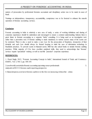 A PROJECT ON FORENSIC ACCOUNTING IN INDIA
MLA ACADEMY OF HIGHER LEARNING Page 11
matters of prosecution by professional forensics accountant and disciplinary action was to be made in cases of
fraud.
Trainings on independence, transparency, accountability, competence was to be fostered to enhance the smooth
operation of forensic accounting services.
Conclusion
Forensic accounting in India is relatively a new area of study, a series of working definitions and sharing of
corporate experiences should be undertaken and encouraged to ensure a common understanding. Indeed, there is
great future in forensic accounting as a separate "niche" consulting. It is being used as an investigative tool,
rather than a preventive tool. If forensic auditing is made mandatory in various sectors many of the scams can
be restricted. There is also a need to make a new Law for the prosecution of fraudsters, irrespective of their
domicile and such Law should always be framed keeping in mind the uses of information technology in
fraudulent practices. To prevent scams in financial sector, RBI has also asked banks to include forensic auditing
practices. While majority of CAs have excellent analytical skills, they need to acknowledge that 'forensic'
services require 'specialized' training as well as real-life ‘practical’ corporate experience.
REFERENCES:
1. Preeti Singh, 2012, “Forensic Accounting Concept in India”, International Journal of Trade and Commerce-
IIARTC, Vol. I, NO. I, pp. 100-105.
2.cawebworld.com/articles/forensic-accounting-upcoming-career-professionals 3.
studycafe.in/2013/11/forensic-audit-reporting-prespective
4. financialexpress.com/news/forensic-auditors-to-the-fore-on-increasing-whitecollar- crimes
 