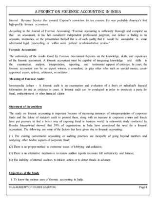 A PROJECT ON FORENSIC ACCOUNTING IN INDIA
MLA ACADEMY OF HIGHER LEARNING Page 4
Internal Revenue Service that ensured Capone’s conviction for tax evasion. He was probably America’s first
high-profile forensic accountant.
According to the Journal of Forensic Accounting, “Forensic accounting is sufficiently thorough and complete so
that an accountant, in his/ her considered independent professional judgment, can deliver a finding as to
accounts, inventories, or the presentation thereof that is of such quality that it would be sustainable in some
adversarial legal proceeding, or within some judicial or administrative review.”
Forensic Accountant:
The authenticity of the results found by Forensic Accountant depends on the knowledge, skills, and experience
of the forensic accountant. A forensic accountant must be capable of integrating knowledge and skills in
the examination, analysis, interpretation, reporting, and testimonial support of evidence. In court, the
forensic accountant can be an expert witness, a consultant, or play other roles such as special master, court-
appointed expert, referee, arbitrator, or mediator.
Meaning of Forensic Audit:
Investopedia defines - A forensic audit is an examination and evaluation of a firm's or individual's financial
information for use as evidence in court. A forensic audit can be conducted in order to prosecute a party for
fraud, embezzlement or other financial claims
Statement of the problem
The study on forensic accounting is important because of increasing instances of misappropriation of corporate
funds and the failure of statutory audit to prevent them, along with an increase in corporate crimes and frauds
have put pressure to find a better way of exposing fraud in business world. A nationwide study conducted by
Kessler International showed that 39% of organizations in India have considered the need for a forensic
accountant. The following are some of the factors that have given rise to forensic accounting:
(1) The existing conventional accounting or auditing practices are incapable of going beyond numbers and
analyzing other hidden aspects of corporate fraud;
(2) There is no proper method to overcome issues of lobbying and collusion;
(3) There is no alternative mechanism to review auditor reports to ensure full authenticity and fairness;
(4) The inability of internal auditors to initiate action or to detect frauds in advance.
Objectives of the Study
1. To know the various uses of forensic accounting in India.
 