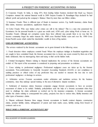 A PROJECT ON FORENSIC ACCOUNTING IN INDIA
MLA ACADEMY OF HIGHER LEARNING Page 6
2) Corporate Frauds: In India, is rising 45% from leading Indian business declared that fraud e.g. Satyam
Computers stunned the national financial world in 2009 Satyam Founder B. Ramalingan Raju declared he had
inflated profit and jacked up the company’s Balance Sheet by more than one billion dollars.
3) Insurance Frauds: There is different type of frauds in insurance sectors. E.g. health insurance, claims fraud,
false claims, insurance speculations, application frauds etc.
4) Cyber Frauds: Who says Indian cyber crimes are still in the infancy? This is a man who penetrated the
Ecommerce for his personal benefits to a great use credit card, ATM card, cyber taking Work at home etc. 5)
Securities Frauds: Although not corruption scams these have affected may people there is no way that the
investor community forget the under truncate Rs. 4000 crore Harshad Metha scam and over Rs. 1000 Crore
Ketan Parekh scams which ended the shareholder wealth in form of big market.
USES OF FORENSIC ACCOUNTING:
The services rendered by the forensic accountants are in great demand in the following areas:
1. Fraud detection where employees commit Fraud: Where the employee indulges in fraudulent negativities and
are caught to have committed fraud, the forensic accountant tries to locate any assets created by them out of the
funds defalcated, then try interrogating them and trying to find out the hidden truth.
2. Criminal Investigation: Matters relating to financial implications the services of the forensic accountants are
availed of. The report of the accountants is considered in preparing and presentation as evidence.
3. Cases relating to professional negligence: Professional negligence cases are taken up by the forensic
accountants. Non-conformation to Generally Accepted Accounting Standards (GAAS) or non compliance to
auditing practices or ethical codes of any profession they are needed to measure the loss due to such
professional negligence or shortage in services.
4. Arbitration service: Forensic accountants render arbitration and mediation services for the business
community, since they undergo special training in the area of alternative dispute resolution.
5. Settlement of insurance claims: Insurance companies engage forensic accountants to have an accurate
assessment of claims to be settled. Similarly, policyholders seek the help of a forensic accountant when they
need to challenge the claim settlement as worked out by the insurance companies. A forensic accountant
handles the claims relating to consequential loss policy, property loss due to various risks, fidelity insurance and
other types of insurance claims.
6. Dispute settlement: Business firms engage forensic accountants to handle contract disputes, construction
claims, product liability claims, infringement of patent and trade marks cases, liability arising from breach of
contracts and so on.
WHAT DOES A FORENSIC ACCOUNTANT DO?
 