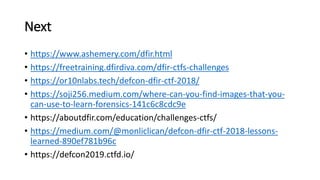 Next
? https://www.ashemery.com/dfir.html
? https://freetraining.dfirdiva.com/dfir-ctfs-challenges
? https://or10nlabs.tech/defcon-dfir-ctf-2018/
? https://soji256.medium.com/where-can-you-find-images-that-you-
can-use-to-learn-forensics-141c6c8cdc9e
? https://aboutdfir.com/education/challenges-ctfs/
? https://medium.com/@monliclican/defcon-dfir-ctf-2018-lessons-
learned-890ef781b96c
? https://defcon2019.ctfd.io/
 