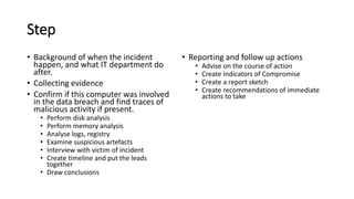 Step
? Background of when the incident
happen, and what IT department do
after.
? Collecting evidence
? Confirm if this computer was involved
in the data breach and find traces of
malicious activity if present.
? Perform disk analysis
? Perform memory analysis
? Analyse logs, registry
? Examine suspicious artefacts
? Interview with victim of incident
? Create timeline and put the leads
together
? Draw conclusions
? Reporting and follow up actions
? Advise on the course of action
? Create Indicators of Compromise
? Create a report sketch
? Create recommendations of immediate
actions to take
 