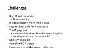 Challenges
? Big HD and memories
? Time consuming
? Incident happen more then 3 days
? Logs retainer only for 7 days back
? The IT guys just
? shutdown the incident PC without consulting first
? Installing antivirus on the incident PC
? No SIEM available
? Very slow PC / laptop
? Everyone shared the same credentials
 