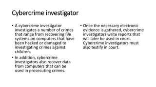 Cybercrime investigator
? A cybercrime investigator
investigates a number of crimes
that range from recovering file
systems on computers that have
been hacked or damaged to
investigating crimes against
children.
? In addition, cybercrime
investigators also recover data
from computers that can be
used in prosecuting crimes.
? Once the necessary electronic
evidence is gathered, cybercrime
investigators write reports that
will later be used in court.
Cybercrime investigators must
also testify in court.
 