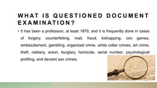 W H AT I S Q U E S T I O N E D D O C U M E N T
E X A M I N AT I O N ?
• It has been a profession, at least 1870, and it is frequently done in cases
of forgery, counterfeiting, mail, fraud, kidnapping, con games,
embezzlement, gambling, organized crime, white collar crimes, art crime,
theft, robbery, arson, burglary, homicide, serial number, psychological
profiling, and deviant sex crimes.
 