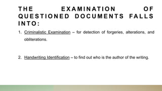 T H E E X A M I N AT I O N O F
Q U E S T I O N E D D O C U M E N T S FA L L S
I N T O :
1. Criminalistic Examination – for detection of forgeries, alterations, and
obliterations.
2. Handwriting Identification – to find out who is the author of the writing.
 