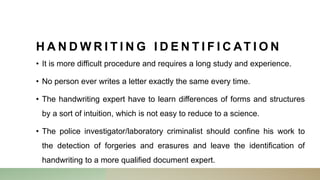 H A N D W R I T I N G I D E N T I F I C AT I O N
• It is more difficult procedure and requires a long study and experience.
• No person ever writes a letter exactly the same every time.
• The handwriting expert have to learn differences of forms and structures
by a sort of intuition, which is not easy to reduce to a science.
• The police investigator/laboratory criminalist should confine his work to
the detection of forgeries and erasures and leave the identification of
handwriting to a more qualified document expert.
 