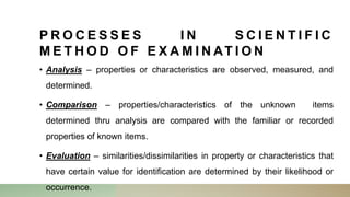 P R O C E S S E S I N S C I E N T I F I C
M E T H O D O F E X A M I N AT I O N
• Analysis – properties or characteristics are observed, measured, and
determined.
• Comparison – properties/characteristics of the unknown items
determined thru analysis are compared with the familiar or recorded
properties of known items.
• Evaluation – similarities/dissimilarities in property or characteristics that
have certain value for identification are determined by their likelihood or
occurrence.
 