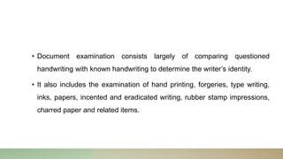 • Document examination consists largely of comparing questioned
handwriting with known handwriting to determine the writer’s identity.
• It also includes the examination of hand printing, forgeries, type writing,
inks, papers, incented and eradicated writing, rubber stamp impressions,
charred paper and related items.
 