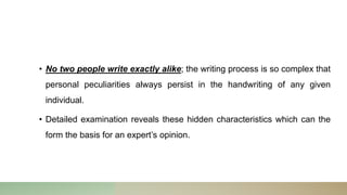 • No two people write exactly alike; the writing process is so complex that
personal peculiarities always persist in the handwriting of any given
individual.
• Detailed examination reveals these hidden characteristics which can the
form the basis for an expert’s opinion.
 