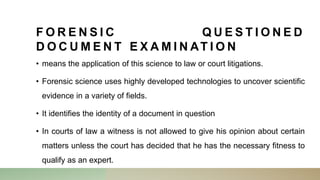 F O R E N S I C Q U E S T I O N E D
D O C U M E N T E X A M I N AT I O N
• means the application of this science to law or court litigations.
• Forensic science uses highly developed technologies to uncover scientific
evidence in a variety of fields.
• It identifies the identity of a document in question
• In courts of law a witness is not allowed to give his opinion about certain
matters unless the court has decided that he has the necessary fitness to
qualify as an expert.
 