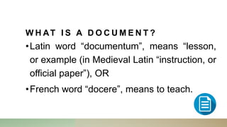 W H AT I S A D O C U M E N T ?
•Latin word “documentum”, means “lesson,
or example (in Medieval Latin “instruction, or
official paper”), OR
•French word “docere”, means to teach.
 
