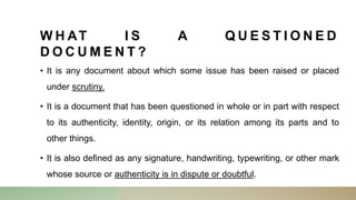 W H AT I S A Q U E S T I O N E D
D O C U M E N T ?
• It is any document about which some issue has been raised or placed
under scrutiny.
• It is a document that has been questioned in whole or in part with respect
to its authenticity, identity, origin, or its relation among its parts and to
other things.
• It is also defined as any signature, handwriting, typewriting, or other mark
whose source or authenticity is in dispute or doubtful.
 