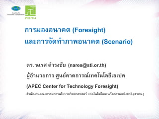 การมองอนาคต (Foresight)
และการจดทาภาพอนาคต (Scenario)

ดร. นเรศ ดารงชย (nares@sti.or.th)
ผ,-อานวยการ ศ,นย/คาดการณ/เทคโนโลย2เอเปค
(APEC Center for Technology Foresight)
สานกงานคณะกรรมการนโยบายว>ทยาศาสตร/ เทคโนโลย2และนวตกรรมแห@งชาต> (สวทน.)
 
