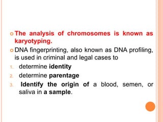The analysis of chromosomes is known as 
karyotyping. 
DNA fingerprinting, also known as DNA profiling, 
is used in criminal and legal cases to 
1. determine identity 
2. determine parentage 
3. Identify the origin of a blood, semen, or 
saliva in a sample. 
 