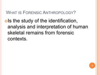 WHAT IS FORENSIC ANTHROPOLOGY? 
Is the study of the identification, 
analysis and interpretation of human 
skeletal remains from forensic 
contexts. 
2 
 