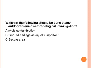 Which of the following should be done at any 
outdoor forensic anthropological investigation? 
A Avoid contamination 
B Treat all findings as equally important 
C Secure area 
 