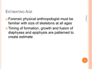 ESTIMATING AGE 
 Forensic physical anthropologist must be 
familiar with size of skeletons at all ages 
Timing of formation, growth and fusion of 
diaphyses and epiphysis are patterned to 
create estimate 
Chapter 7 
4 
 