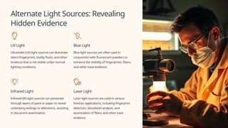 Alternate Light Sources: Revealing
Hidden Evidence
UV Light
Ultraviolet (UV) light sources can illuminate
latent fingerprints, bodily fluids, and other
evidence that is not visible under normal
lighting conditions.
Blue Light
Blue light sources are often used in
conjunction with fluorescent powders to
enhance the visibility of fingerprints, fibers,
and other trace evidence.
Infrared Light
Infrared (IR) light sources can penetrate
through layers of paint or paper to reveal
underlying writings or alterations, assisting
in document examination.
Laser Light
Laser light sources are used in various
forensic applications, including fingerprint
detection, bloodstain analysis, and
examination of fibers and other trace
evidence.
 