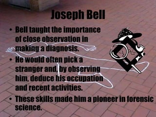 Joseph Bell
• Bell taught the importance
of close observation in
making a diagnosis.
• He would often pick a
stranger and, by observing
him, deduce his occupation
and recent activities.
• These skills made him a pioneer in forensic
science.
 