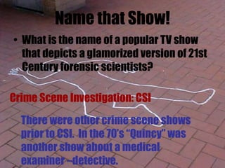 Name that Show!
• What is the name of a popular TV show
that depicts a glamorized version of 21st
Century forensic scientists?
Crime Scene Investigation: CSI
There were other crime scene shows
prior to CSI. In the 70’s “Quincy” was
another show about a medical
examiner –detective.
 