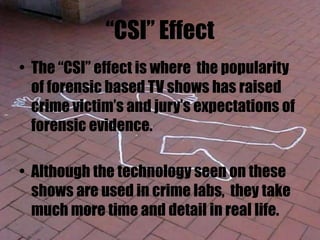 “CSI” Effect
• The “CSI” effect is where the popularity
of forensic based TV shows has raised
crime victim’s and jury’s expectations of
forensic evidence.
• Although the technology seen on these
shows are used in crime labs, they take
much more time and detail in real life.
 