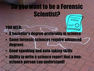 So you want to be a Forensic
Scientist?
YOU NEED:
• A bachelor’s degree-preferably in science
• Some forensic sciences require advanced
degrees
• Good speaking and note-taking skills
• Ability to write a science report that a non-
science person can understand!
 