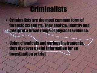 Criminalists
• Criminalists are the most common form of
forensic scientists. They analyze, identify and
interpret a broad range of physical evidence.
• Using chemicals and various instruments,
they discover useful information for an
investigation or trial.
 