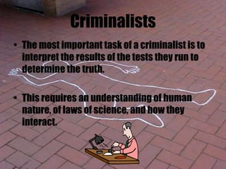 Criminalists
• The most important task of a criminalist is to
interpret the results of the tests they run to
determine the truth.
• This requires an understanding of human
nature, of laws of science, and how they
interact.
 