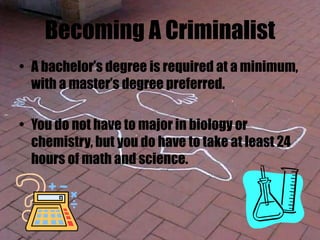 Becoming A Criminalist
• A bachelor’s degree is required at a minimum,
with a master’s degree preferred.
• You do not have to major in biology or
chemistry, but you do have to take at least 24
hours of math and science.
 