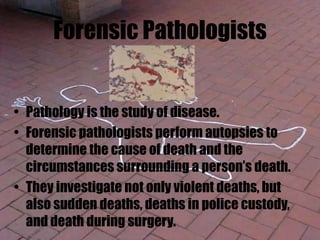 Forensic Pathologists
• Pathology is the study of disease.
• Forensic pathologists perform autopsies to
determine the cause of death and the
circumstances surrounding a person’s death.
• They investigate not only violent deaths, but
also sudden deaths, deaths in police custody,
and death during surgery.
 