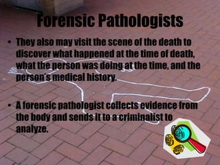 Forensic Pathologists
• They also may visit the scene of the death to
discover what happened at the time of death,
what the person was doing at the time, and the
person’s medical history.
• A forensic pathologist collects evidence from
the body and sends it to a criminalist to
analyze.
 