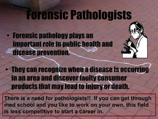 Forensic Pathologists
• Forensic pathology plays an
important role in public health and
disease prevention.
• They can recognize when a disease is occurring
in an area and discover faulty consumer
products that may lead to injury or death.
There is a need for pathologists!! If you can get through
med school and you like to work on your own, this field
is less competitive to start a career in.
 
