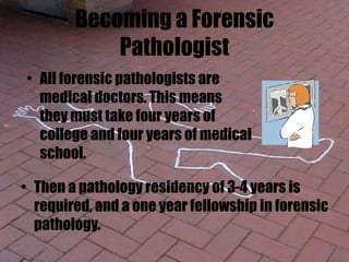 Becoming a Forensic
Pathologist
• Then a pathology residency of 3-4 years is
required, and a one year fellowship in forensic
pathology.
• All forensic pathologists are
medical doctors. This means
they must take four years of
college and four years of medical
school.
 