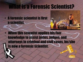 What is a Forensic Scientist?
• When this scientist applies his/her
knowledge to assist juries, judges, and
attorneys in criminal and civil cases, he/she
is now a forensic scientist.
• A forensic scientist is first
a scientist.
 