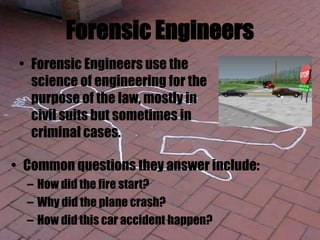 Forensic Engineers
• Forensic Engineers use the
science of engineering for the
purpose of the law, mostly in
civil suits but sometimes in
criminal cases.
• Common questions they answer include:
– How did the fire start?
– Why did the plane crash?
– How did this car accident happen?
 