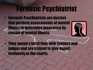 Forensic Psychiatrist
• Forensic Psychiatrists are doctors
that perform assessments of mental
illness to determine innocence by
reason of mental illness.
• They spend a lot of time with lawyers and
judges and are trained to give expert
testimony in the courts.
 