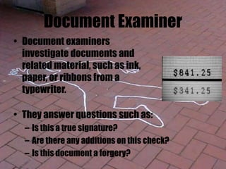 Document Examiner
• Document examiners
investigate documents and
related material, such as ink,
paper, or ribbons from a
typewriter.
• They answer questions such as:
– Is this a true signature?
– Are there any additions on this check?
– Is this document a forgery?
 